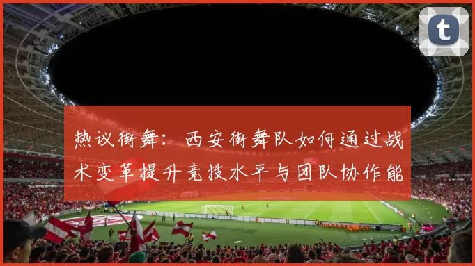 热议街舞：西安街舞队如何通过战术变革提升竞技水平与团队协作能力