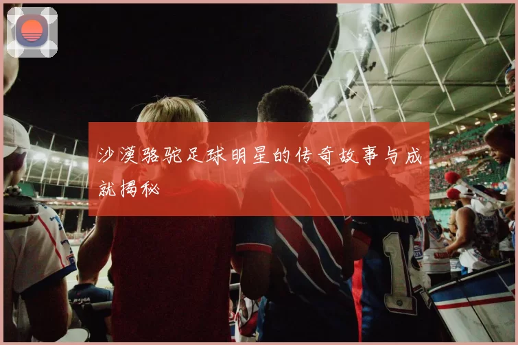 沙漠骆驼足球明星的传奇故事与成就揭秘