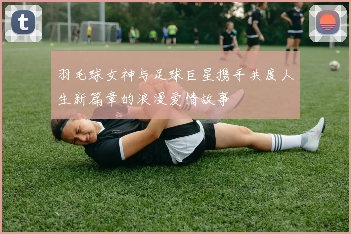 羽毛球女神与足球巨星携手共度人生新篇章的浪漫爱情故事