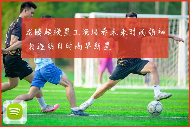 龙腾超模星工场培养未来时尚领袖 打造明日时尚界新星