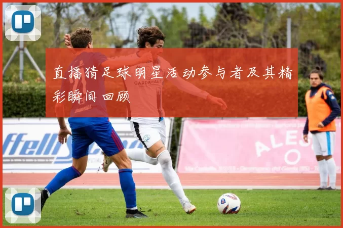 直播猜足球明星活动参与者及其精彩瞬间回顾