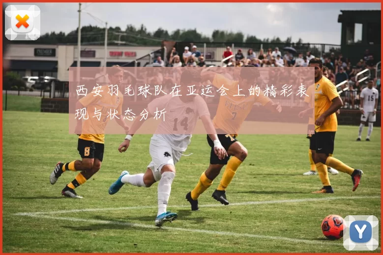 西安羽毛球队在亚运会上的精彩表现与状态分析