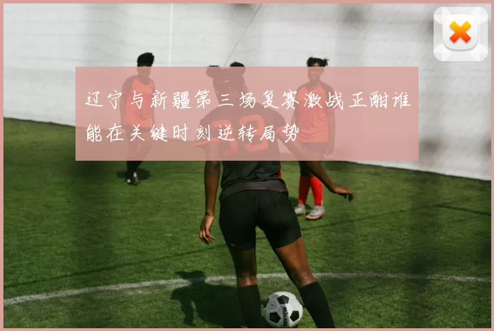 辽宁与新疆第三场复赛激战正酣谁能在关键时刻逆转局势