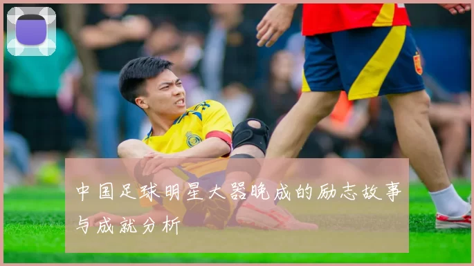 中国足球明星大器晚成的励志故事与成就分析