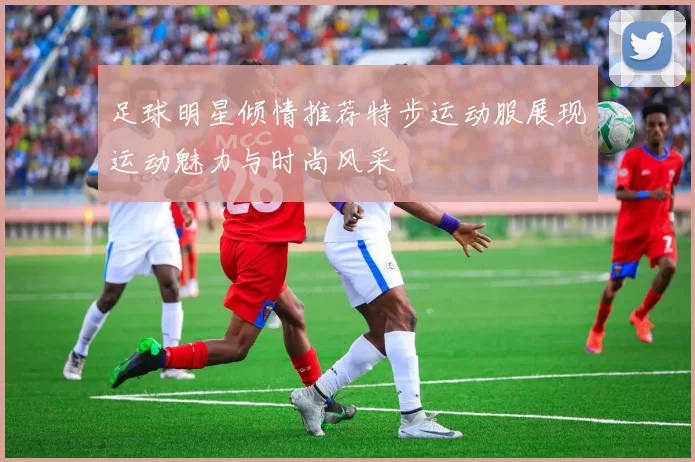 足球明星倾情推荐特步运动服展现运动魅力与时尚风采
