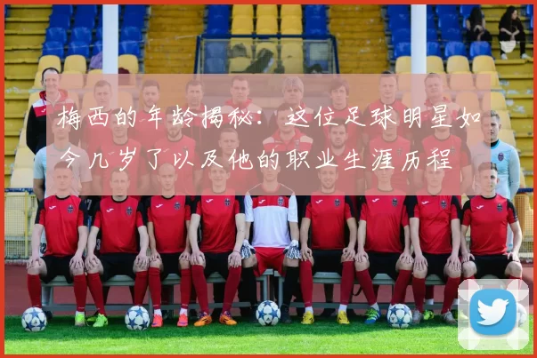 梅西的年龄揭秘：这位足球明星如今几岁了以及他的职业生涯历程