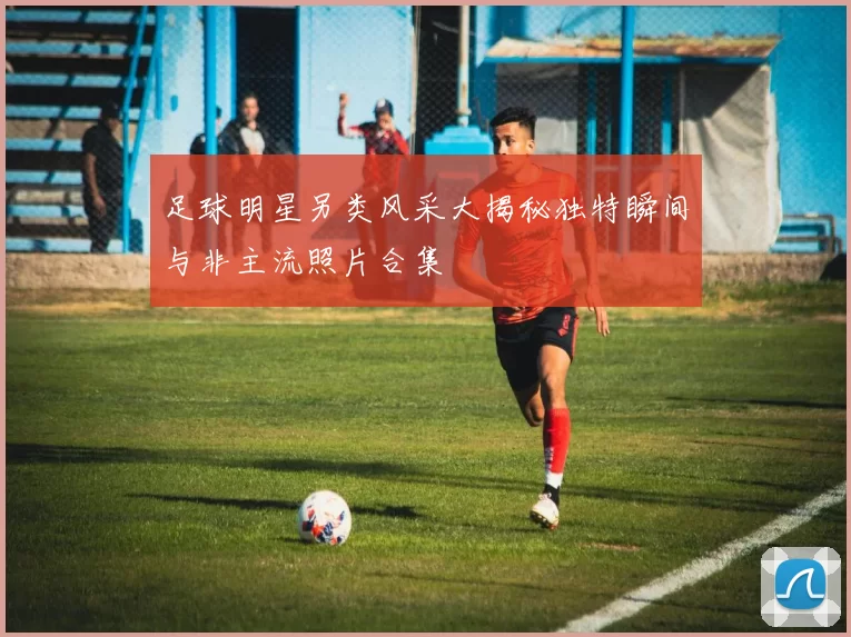 足球明星另类风采大揭秘独特瞬间与非主流照片合集