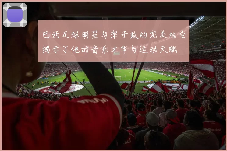 巴西足球明星与架子鼓的完美结合揭示了他的音乐才华与运动天赋