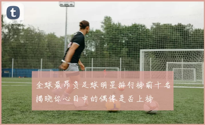 全球最昂贵足球明星排行榜前十名揭晓你心目中的偶像是否上榜