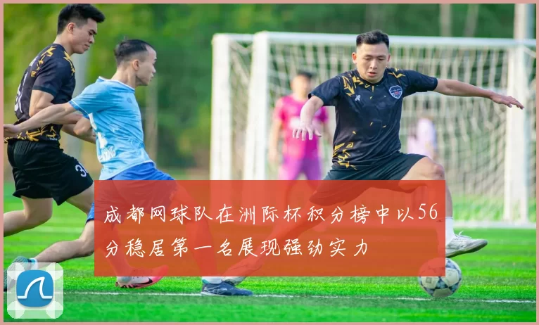 成都网球队在洲际杯积分榜中以56分稳居第一名展现强劲实力