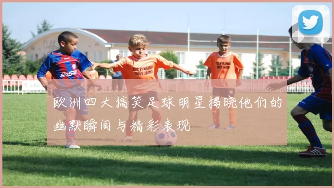 欧洲四大搞笑足球明星揭晓他们的幽默瞬间与精彩表现