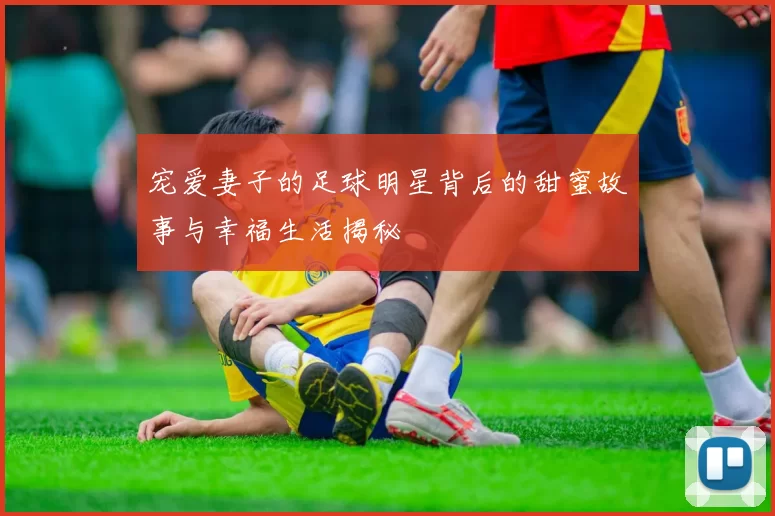 宠爱妻子的足球明星背后的甜蜜故事与幸福生活揭秘