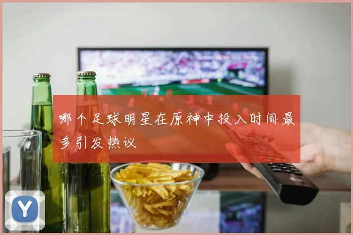 哪个足球明星在原神中投入时间最多引发热议
