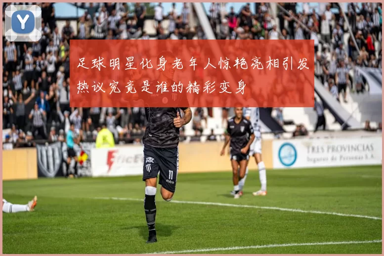 足球明星化身老年人惊艳亮相引发热议究竟是谁的精彩变身