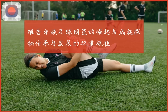 维吾尔族足球明星的崛起与成就探秘传承与发展的双重旅程