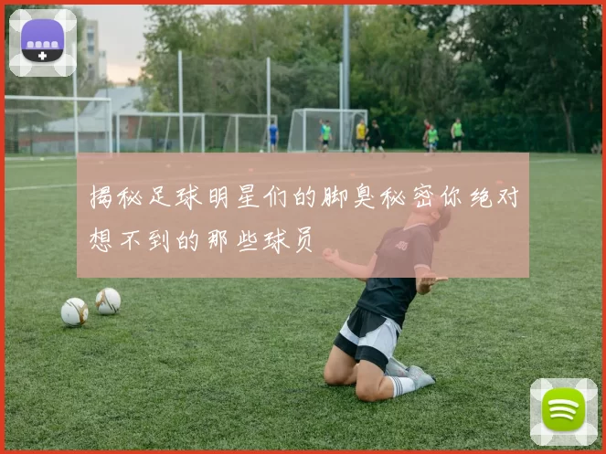 揭秘足球明星们的脚臭秘密你绝对想不到的那些球员