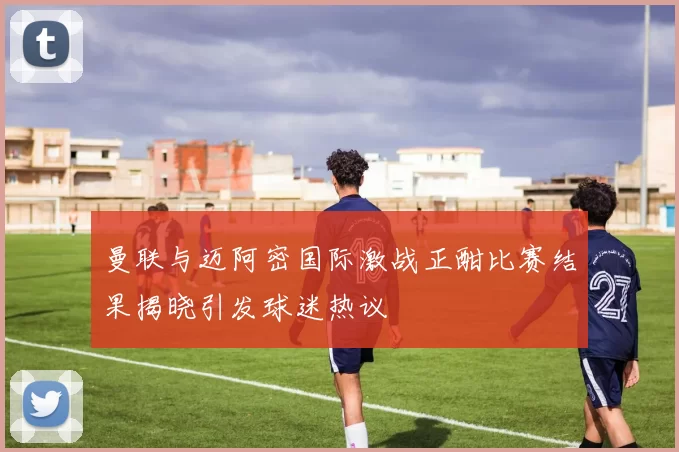 曼联与迈阿密国际激战正酣比赛结果揭晓引发球迷热议