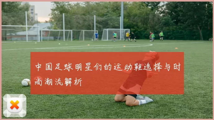 中国足球明星们的运动鞋选择与时尚潮流解析