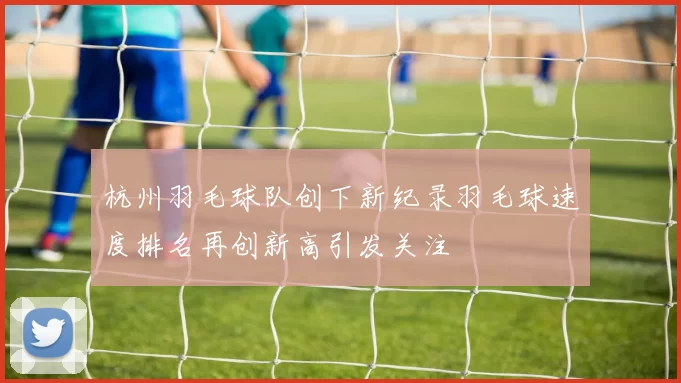 杭州羽毛球队创下新纪录羽毛球速度排名再创新高引发关注