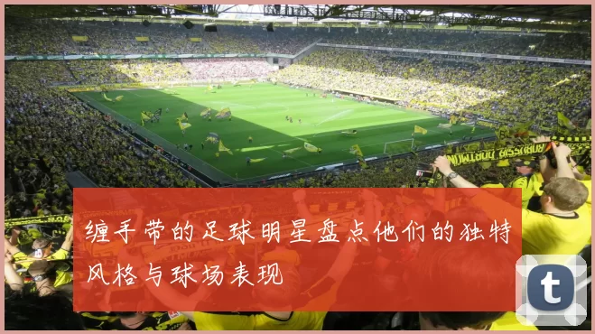 缠手带的足球明星盘点他们的独特风格与球场表现