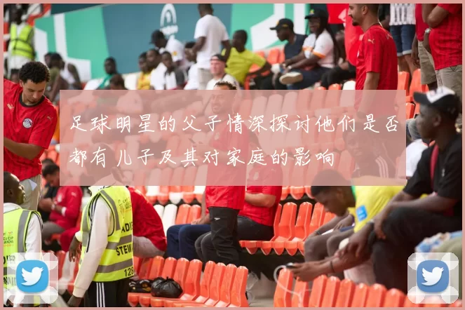足球明星的父子情深探讨他们是否都有儿子及其对家庭的影响