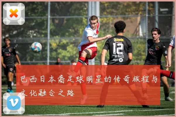 巴西日本裔足球明星的传奇旅程与文化融合之路