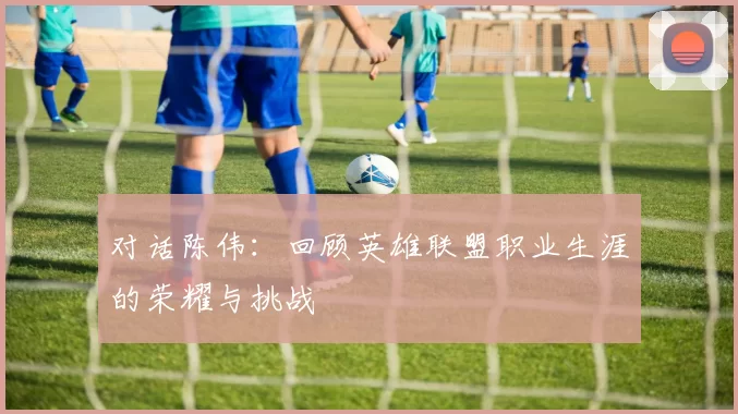 对话陈伟：回顾英雄联盟职业生涯的荣耀与挑战