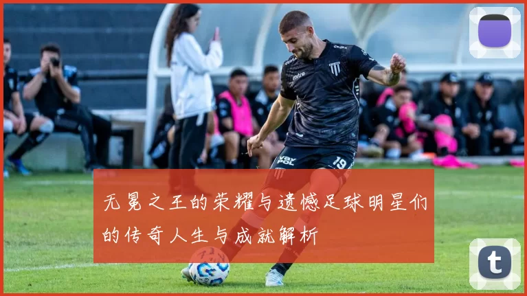 无冕之王的荣耀与遗憾足球明星们的传奇人生与成就解析