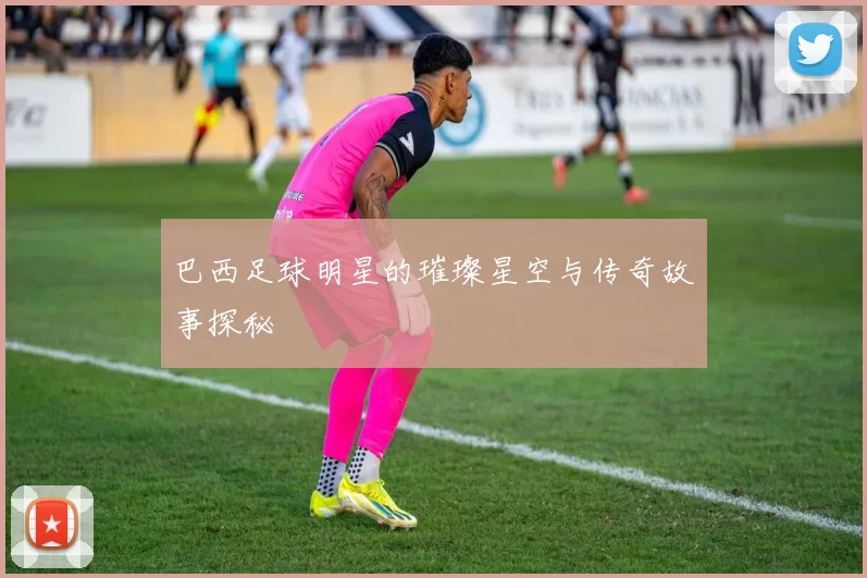 巴西足球明星的璀璨星空与传奇故事探秘