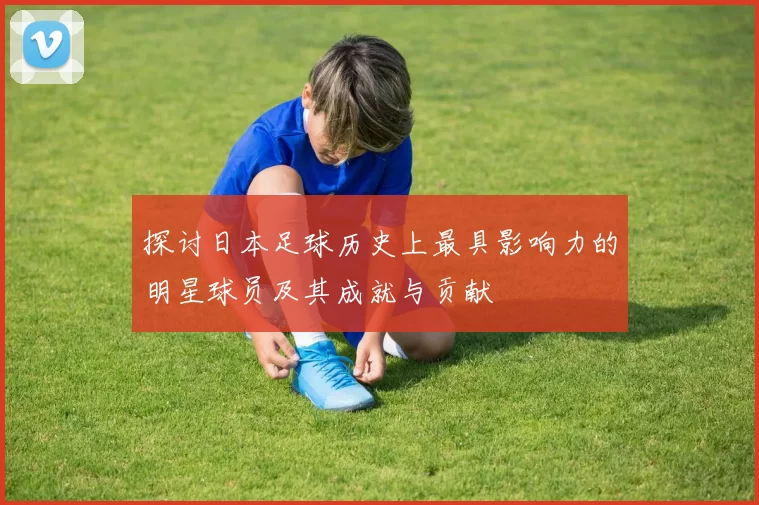 探讨日本足球历史上最具影响力的明星球员及其成就与贡献