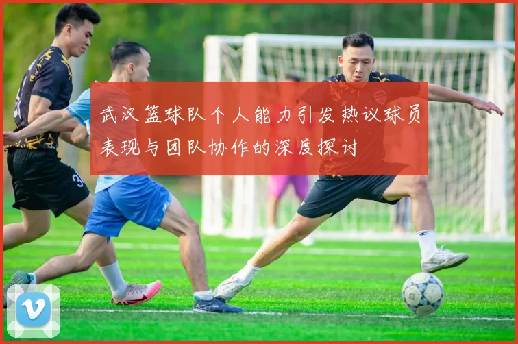 武汉篮球队个人能力引发热议球员表现与团队协作的深度探讨