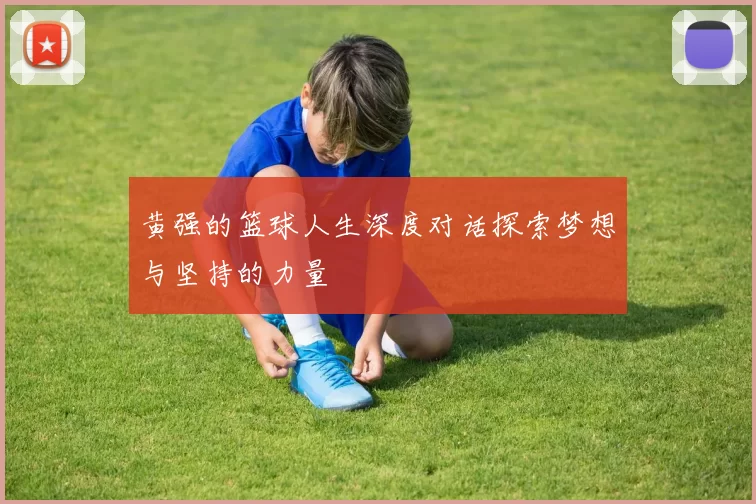 黄强的篮球人生深度对话探索梦想与坚持的力量