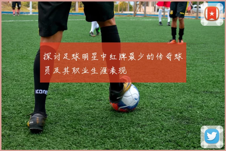 探讨足球明星中红牌最少的传奇球员及其职业生涯表现