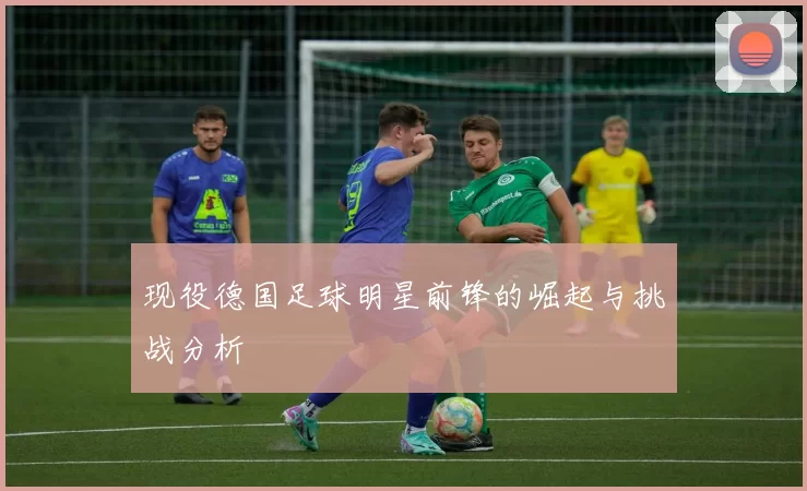 现役德国足球明星前锋的崛起与挑战分析