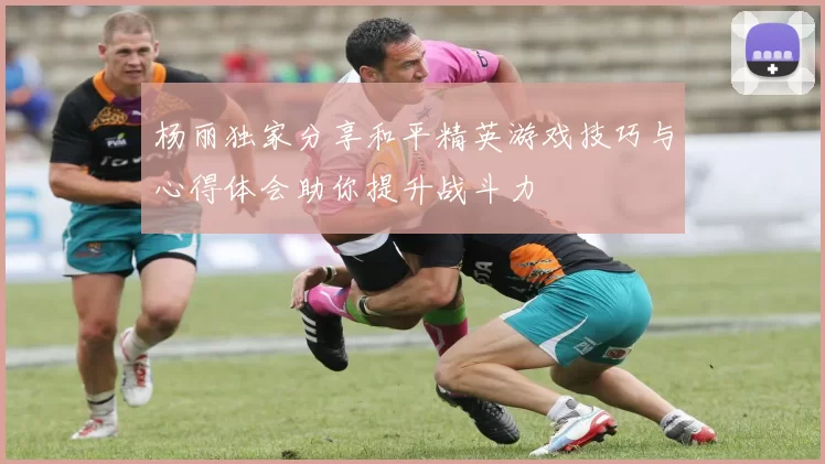 杨丽独家分享和平精英游戏技巧与心得体会助你提升战斗力