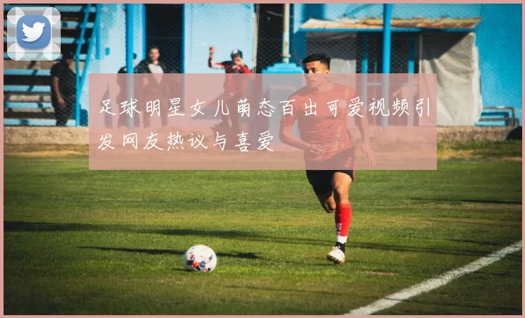 足球明星女儿萌态百出可爱视频引发网友热议与喜爱
