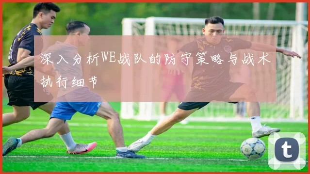 深入分析WE战队的防守策略与战术执行细节