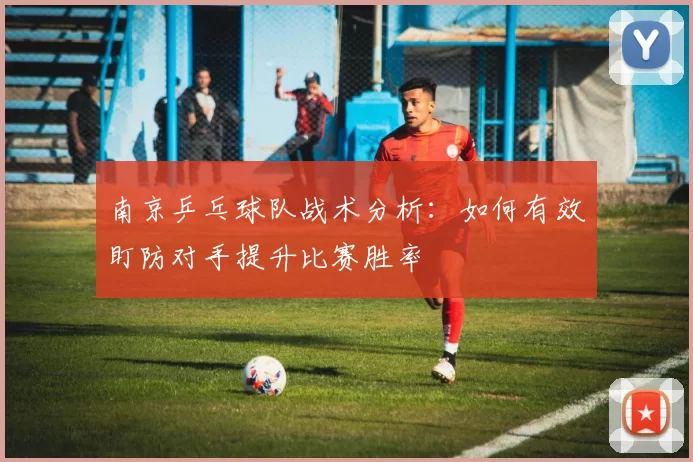 南京乒乓球队战术分析：如何有效盯防对手提升比赛胜率