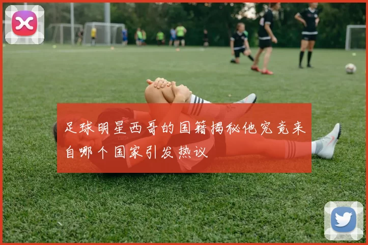 足球明星西哥的国籍揭秘他究竟来自哪个国家引发热议