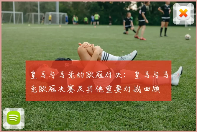 皇马与马竞的欧冠对决：皇马与马竞欧冠决赛及其他重要对战回顾