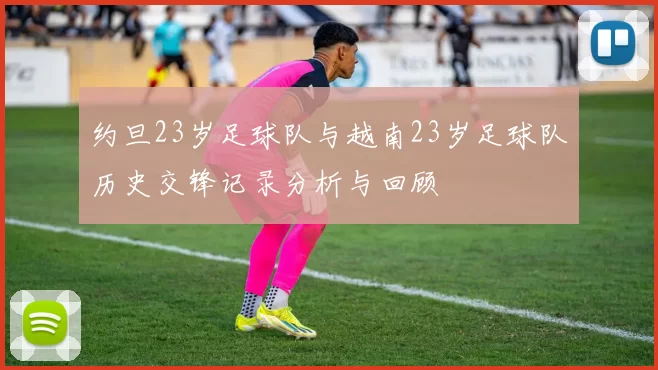 约旦23岁足球队与越南23岁足球队历史交锋记录分析与回顾