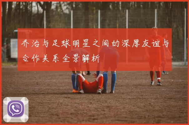 乔治与足球明星之间的深厚友谊与合作关系全景解析