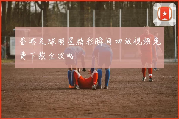 香港足球明星精彩瞬间回放视频免费下载全攻略