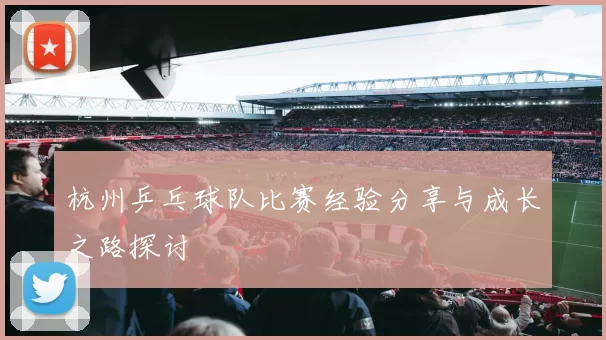 杭州乒乓球队比赛经验分享与成长之路探讨