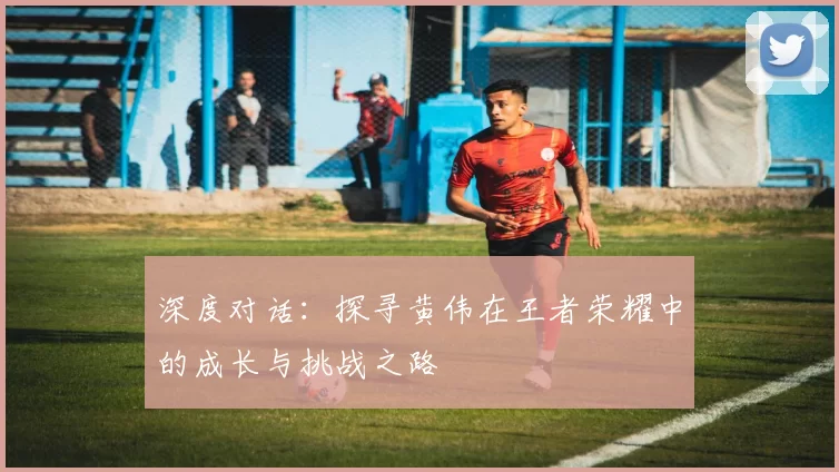 深度对话：探寻黄伟在王者荣耀中的成长与挑战之路