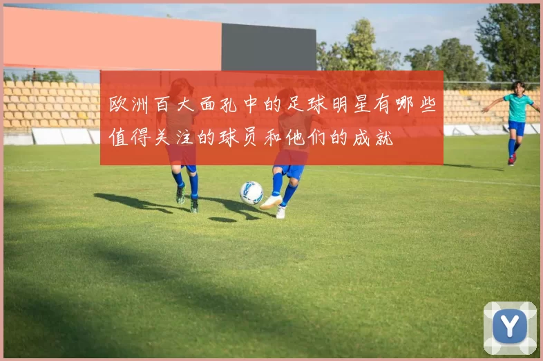 欧洲百大面孔中的足球明星有哪些值得关注的球员和他们的成就