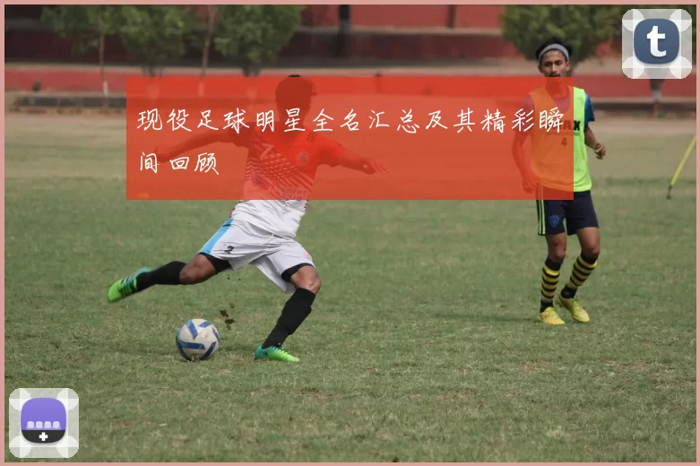 现役足球明星全名汇总及其精彩瞬间回顾