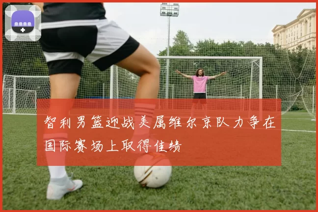 智利男篮迎战美属维尔京队力争在国际赛场上取得佳绩
