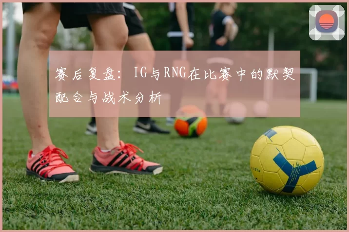 赛后复盘：IG与RNG在比赛中的默契配合与战术分析