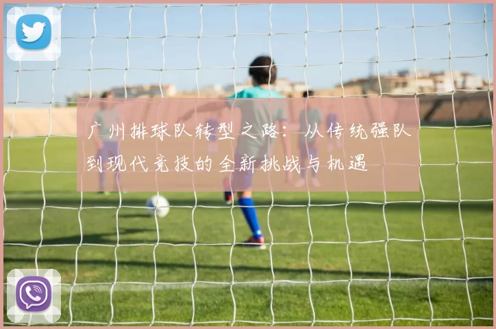 广州排球队转型之路：从传统强队到现代竞技的全新挑战与机遇